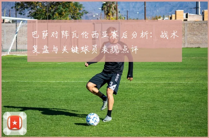 巴萨对阵瓦伦西亚赛后分析：战术复盘与关键球员表现点评