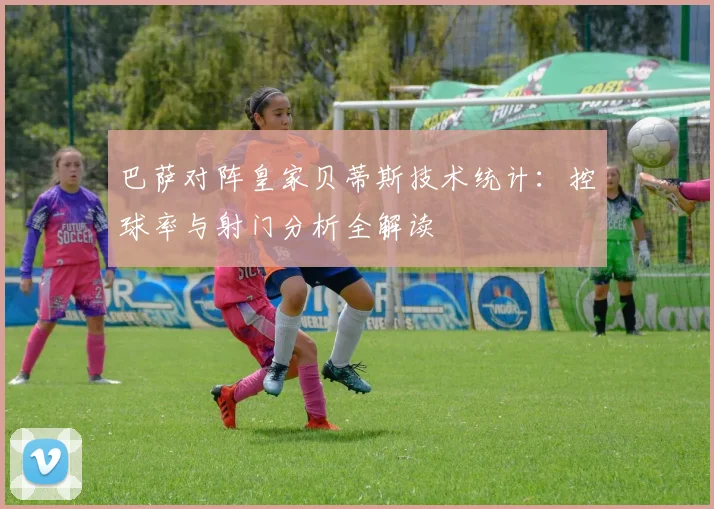 巴萨对阵皇家贝蒂斯技术统计：控球率与射门分析全解读