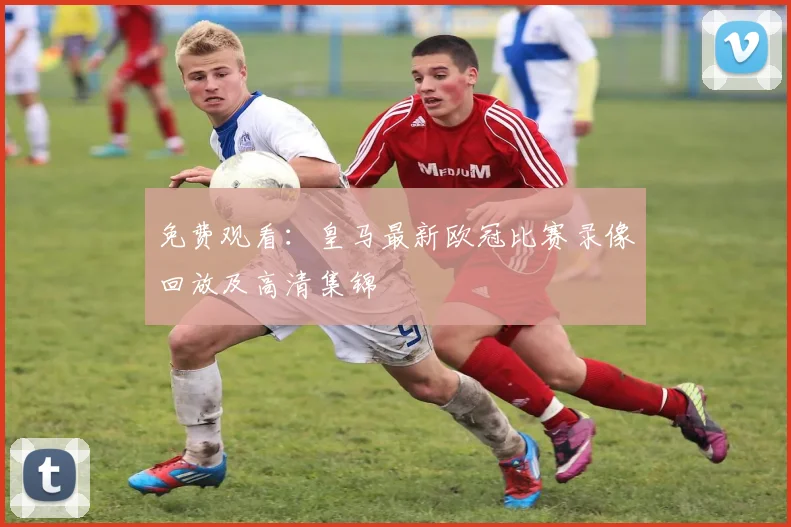 免费观看：皇马最新欧冠比赛录像回放及高清集锦
