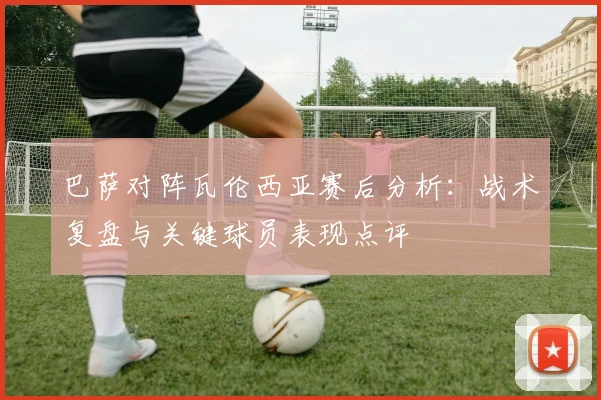 巴萨对阵瓦伦西亚赛后分析：战术复盘与关键球员表现点评