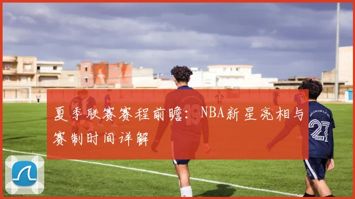 夏季联赛赛程前瞻：NBA新星亮相与赛制时间详解