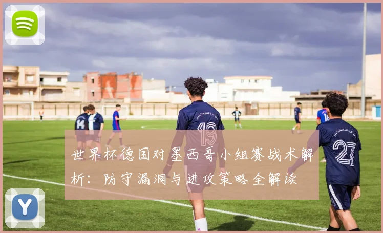 世界杯德国对墨西哥小组赛战术解析：防守漏洞与进攻策略全解读