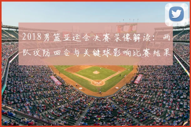 2018男篮亚运会决赛录像解读：两队攻防回合与关键球影响比赛结果