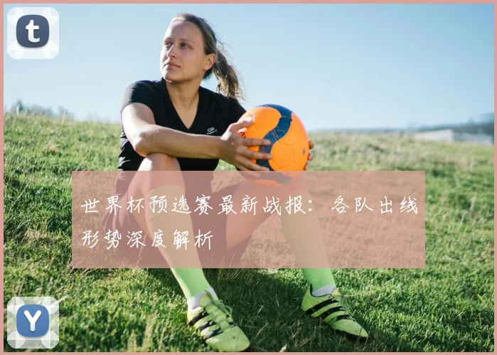 世界杯预选赛最新战报：各队出线形势深度解析