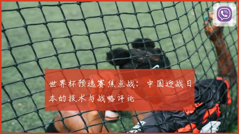 世界杯预选赛焦点战：中国迎战日本的技术与战略评论