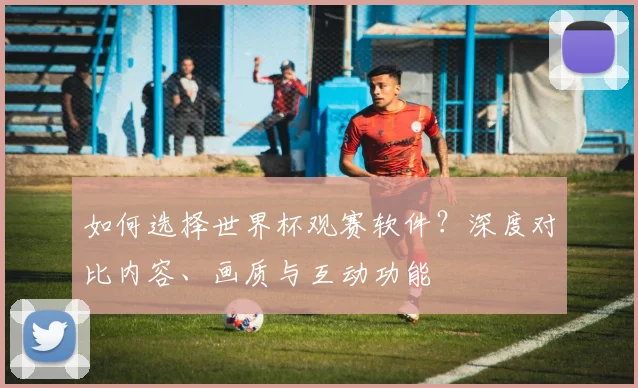 如何选择世界杯观赛软件？深度对比内容、画质与互动功能
