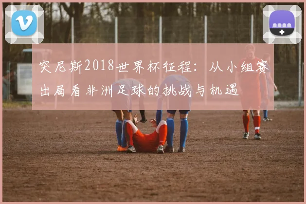 突尼斯2018世界杯征程:从小组赛出局看非洲足球的挑战与机遇